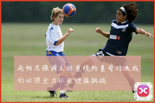 尚帕尼强调文班重视约基奇对决我们必须全力以赴迎接挑战