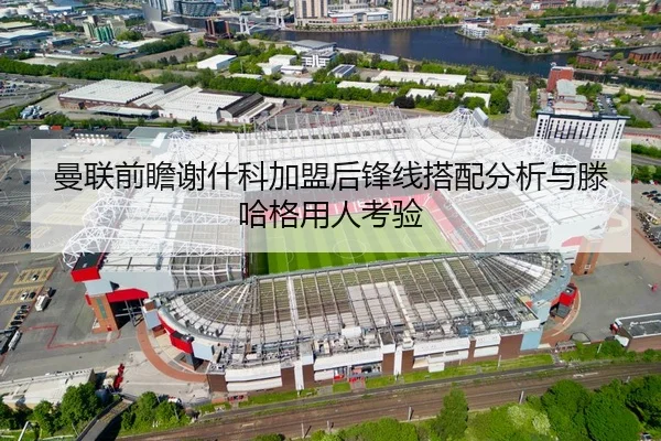 曼联前瞻谢什科加盟后锋线搭配分析与滕哈格用人考验