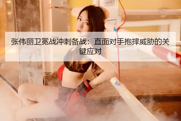张伟丽卫冕战冲刺备战：直面对手抱摔威胁的关键应对